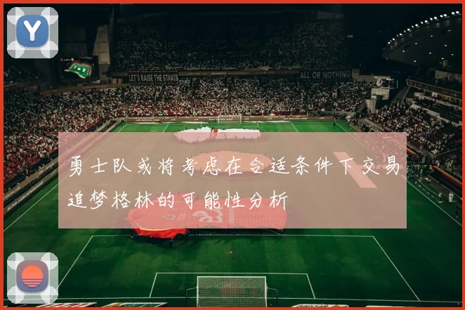勇士队或将考虑在合适条件下交易追梦格林的可能性分析