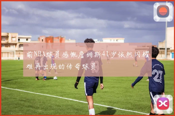 前NBA球员感慨詹姆斯41岁依然闪耀难再出现的传奇球员