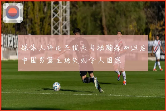 媒体人评论王俊杰与杨瀚森回归后中国男篮主场失利令人困惑