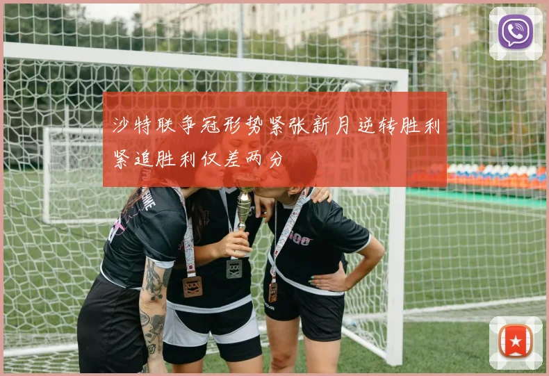 沙特联争冠形势紧张新月逆转胜利紧追胜利仅差两分