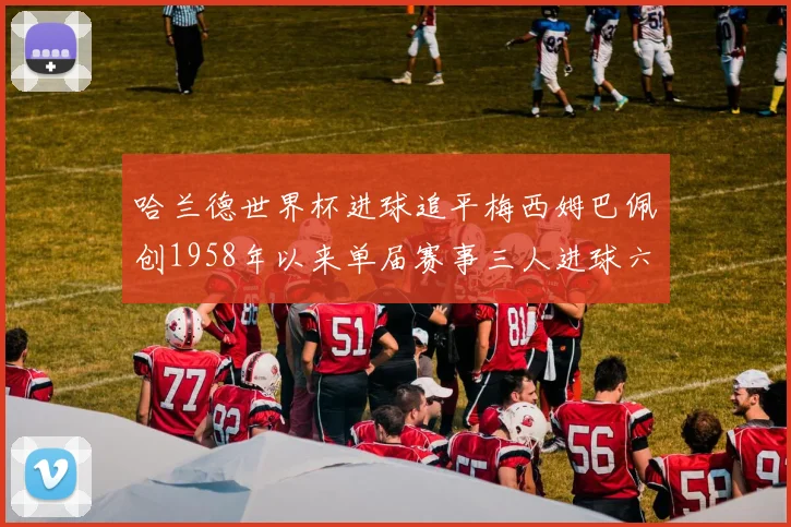 哈兰德世界杯进球追平梅西姆巴佩创1958年以来单届赛事三人进球六次新纪录