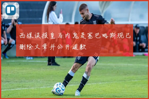 西媒误报皇马内鬼是塞巴略斯现已删除文章并公开道歉