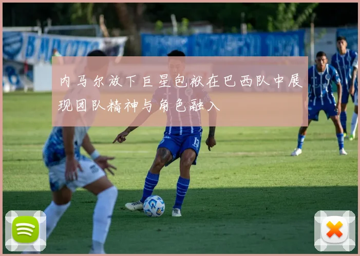 内马尔放下巨星包袱在巴西队中展现团队精神与角色融入