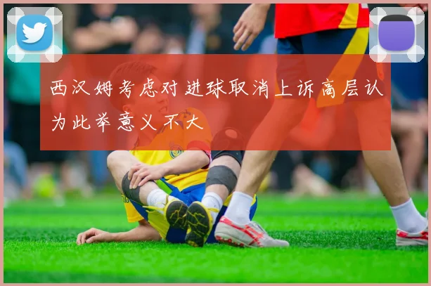 西汉姆考虑对进球取消上诉高层认为此举意义不大