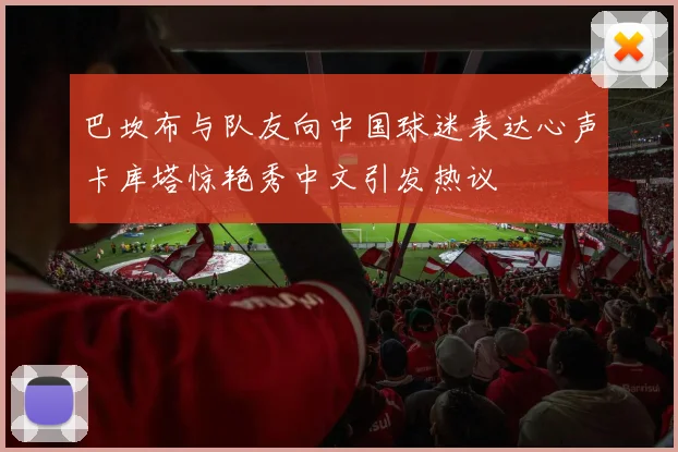 巴坎布与队友向中国球迷表达心声卡库塔惊艳秀中文引发热议