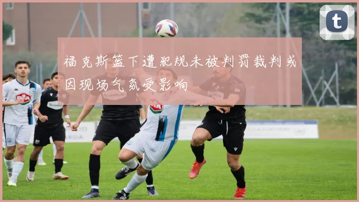 福克斯篮下遭犯规未被判罚裁判或因现场气氛受影响