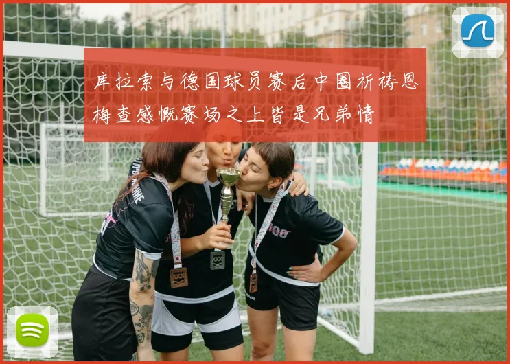 库拉索与德国球员赛后中圈祈祷恩梅查感慨赛场之上皆是兄弟情