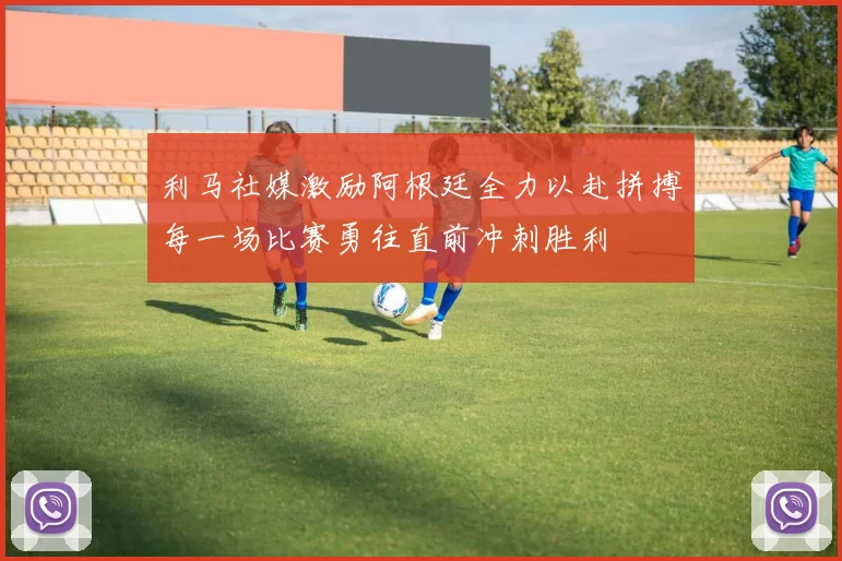 利马社媒激励阿根廷全力以赴拼搏每一场比赛勇往直前冲刺胜利