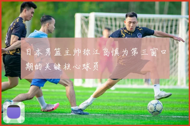 日本男篮主帅称江岛慎为第三窗口期的关键核心球员