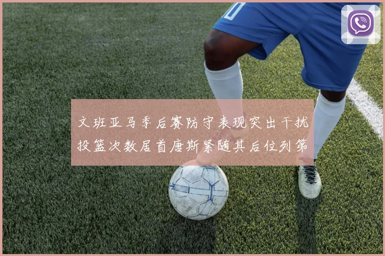 文班亚马季后赛防守表现突出干扰投篮次数居首唐斯紧随其后位列第五