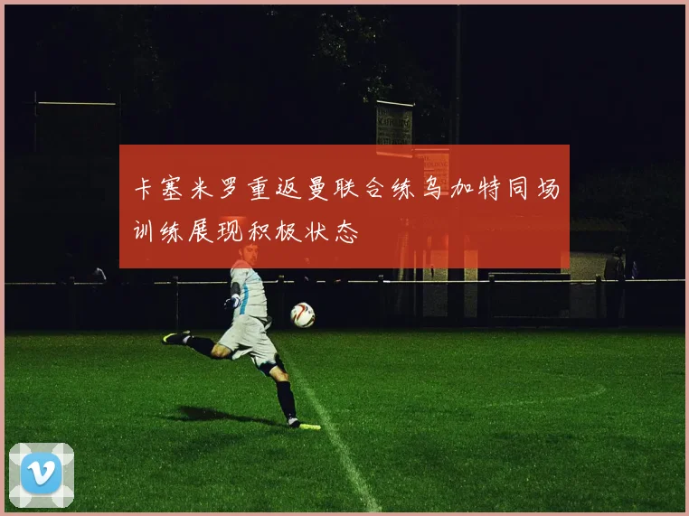 卡塞米罗重返曼联合练乌加特同场训练展现积极状态